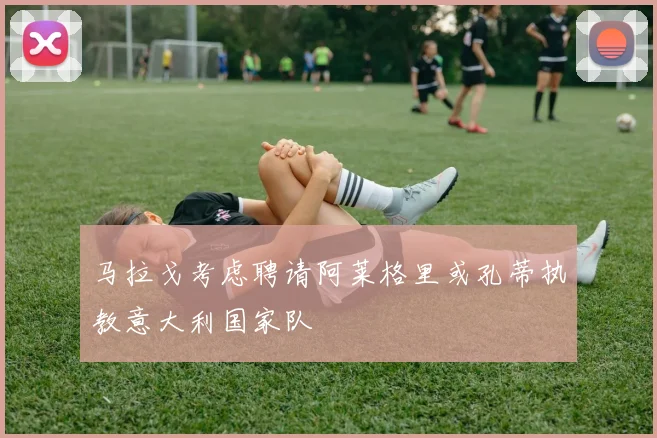 马拉戈考虑聘请阿莱格里或孔蒂执教意大利国家队