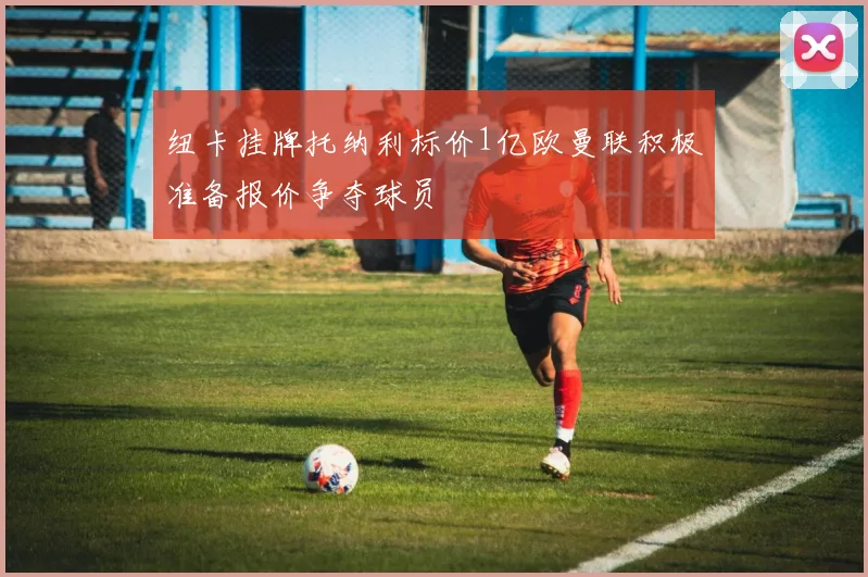 纽卡挂牌托纳利标价1亿欧曼联积极准备报价争夺球员