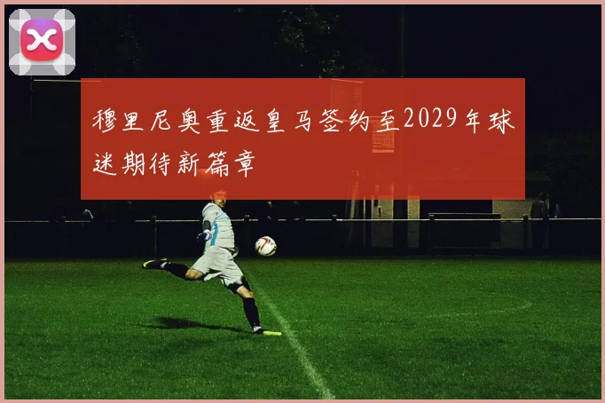 穆里尼奥重返皇马签约至2029年球迷期待新篇章