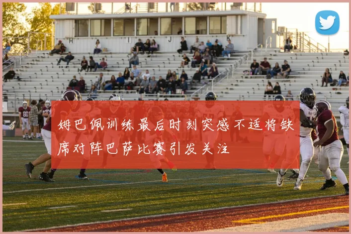 姆巴佩训练最后时刻突感不适将缺席对阵巴萨比赛引发关注