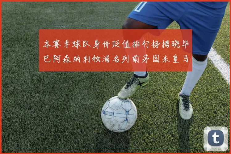 本赛季球队身价贬值排行榜揭晓毕巴阿森纳利物浦名列前茅国米皇马紧随其后