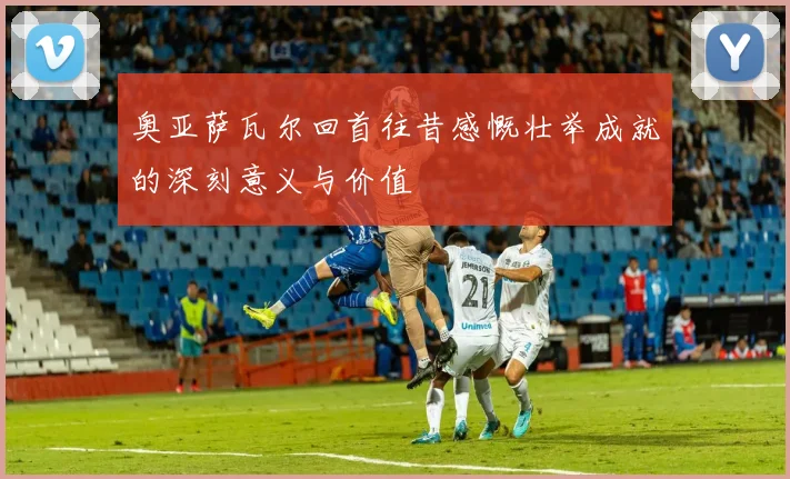 奥亚萨瓦尔回首往昔感慨壮举成就的深刻意义与价值
