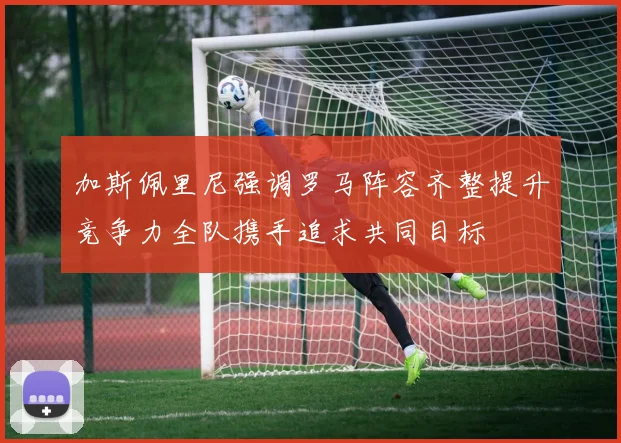加斯佩里尼强调罗马阵容齐整提升竞争力全队携手追求共同目标