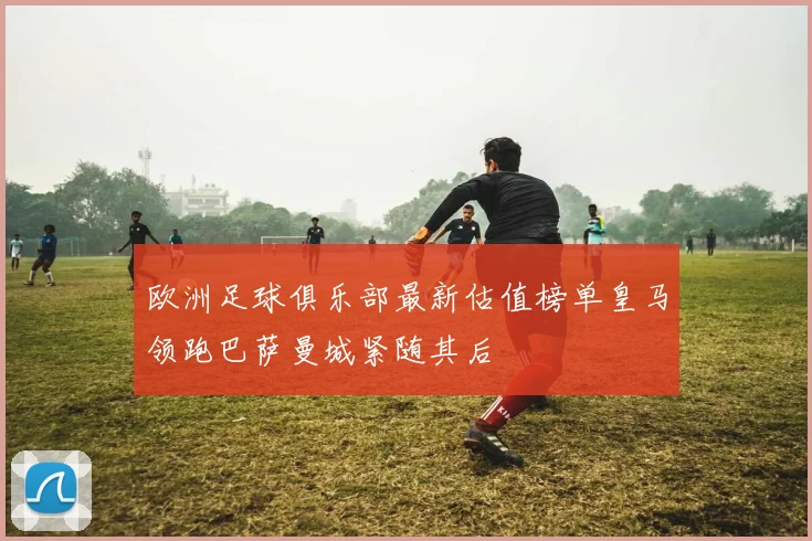 欧洲足球俱乐部最新估值榜单皇马领跑巴萨曼城紧随其后
