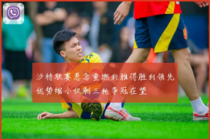 沙特联赛悬念重燃利雅得胜利领先优势缩小仅剩三轮争冠在望
