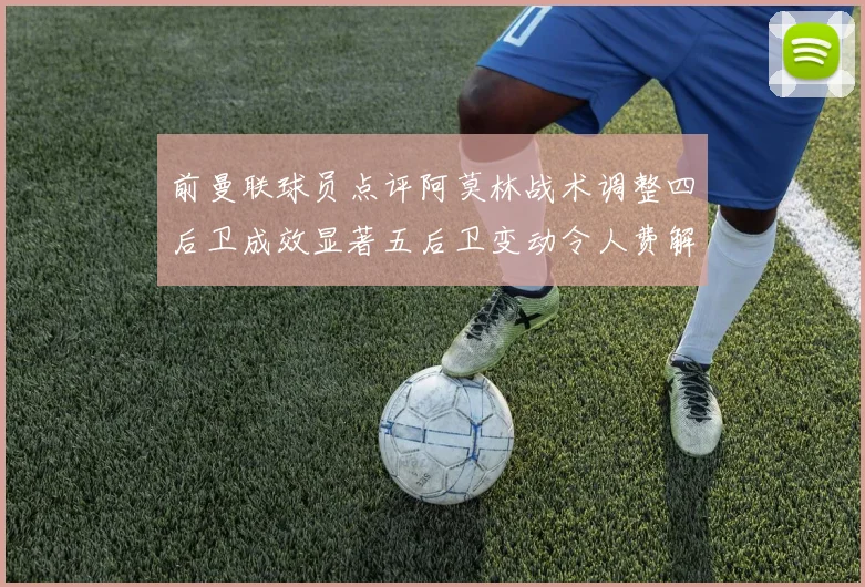前曼联球员点评阿莫林战术调整四后卫成效显著五后卫变动令人费解