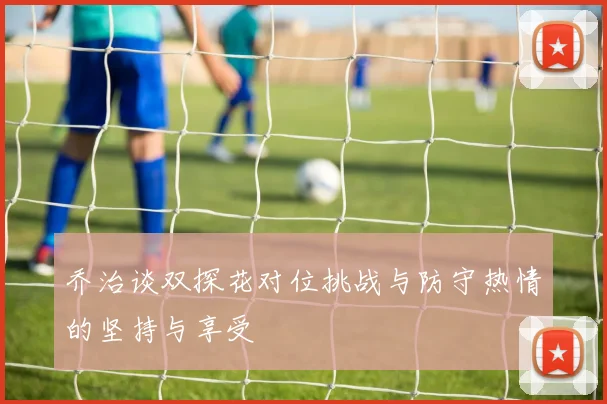 乔治谈双探花对位挑战与防守热情的坚持与享受