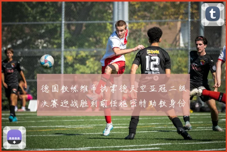 德国教练维辛执掌德天空亚冠二级决赛迎战胜利前任施密特助教身份引关注