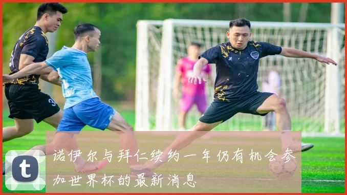 诺伊尔与拜仁续约一年仍有机会参加世界杯的最新消息