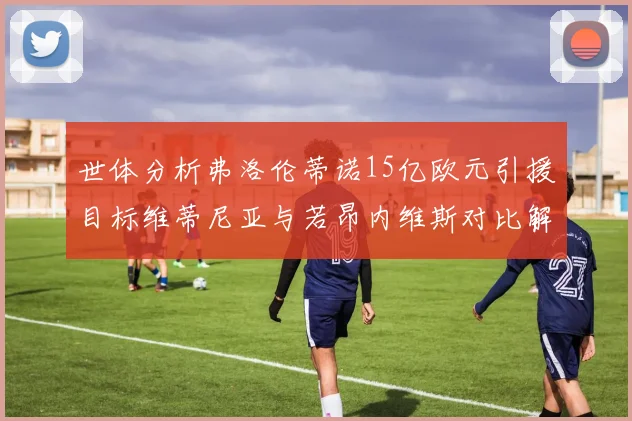 世体分析弗洛伦蒂诺15亿欧元引援目标维蒂尼亚与若昂内维斯对比解析